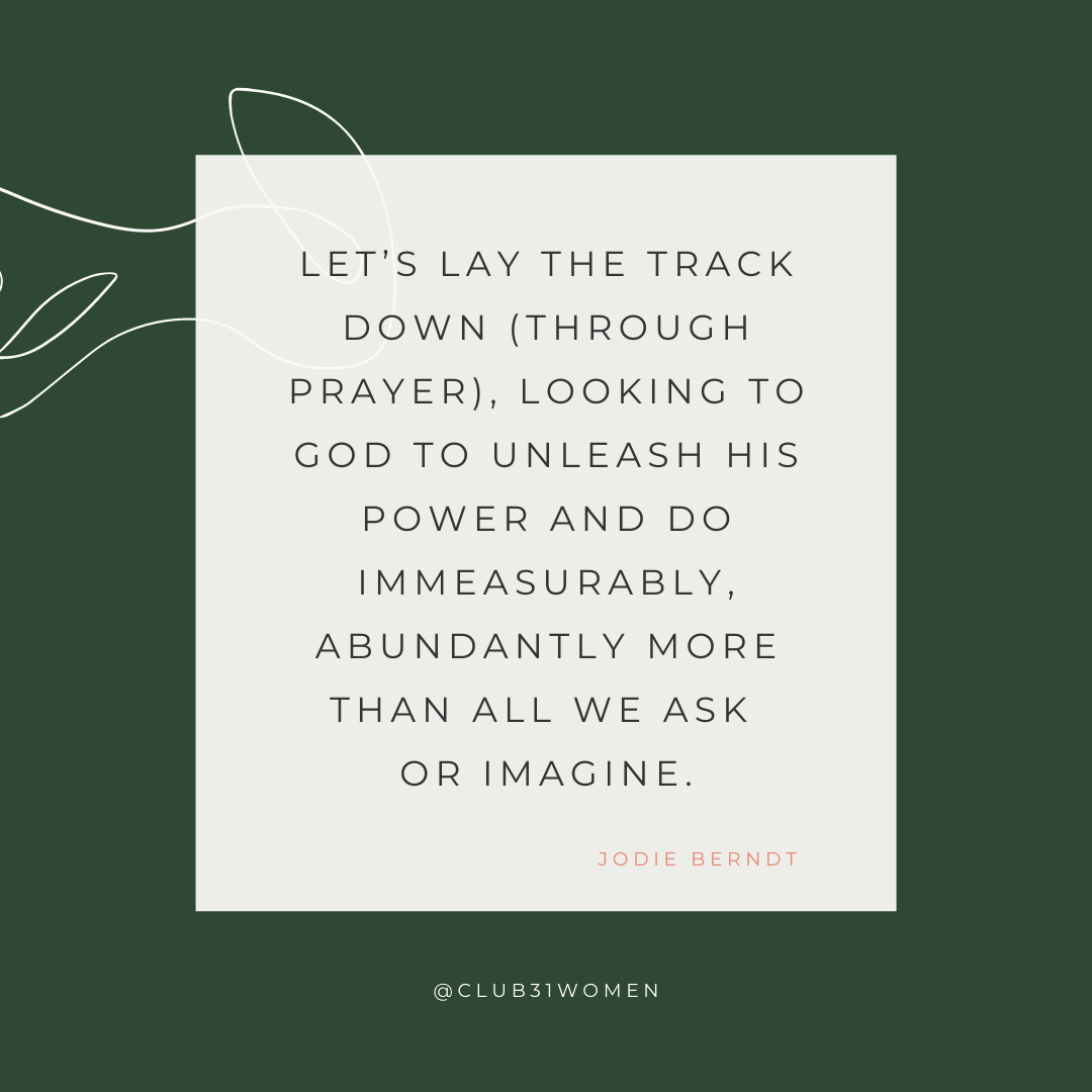 Let's lay the track down (through prayer), looking to God to unleash His power and do immeasurably, abundantly more than all we ask or imagine. (Jodie Berndt)