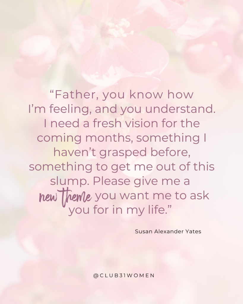 Club31Women devotional by Susan Alexander Yates with text quote, "“Father, you know how
I’m feeling, and you understand. I need a fresh vision for the coming months, something I haven’t grasped before, something to get me out of this slump. Please give me a new theme you want me to ask you for in my life.” 
