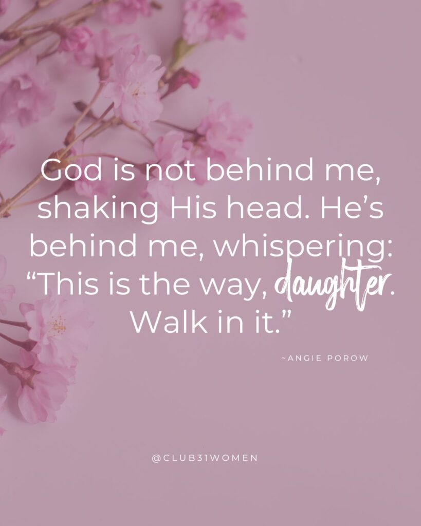 pink flower background with quote overlay "God is not behind me, shaking His head. He’s behind me, whispering, “This is the way, daughter. Walk in it.”" from writer Angie Porow on the Club31Women Devotional
