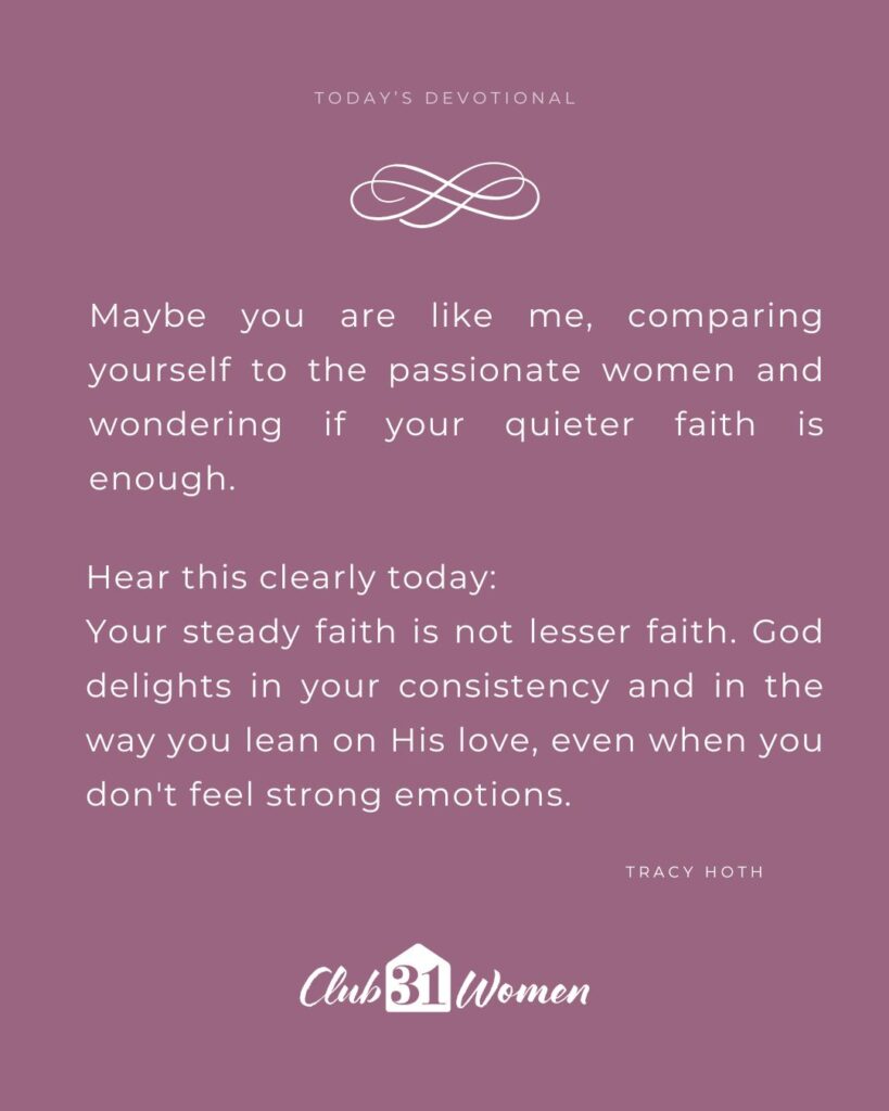 plum background with quote overlay, "Maybe you are like me, comparing yourself to the passionate women and wondering if your quieter faith is enough. Hear this clearly today: 
Your steady faith is not lesser faith. God delights in your consistency and in the way you lean on His love, even when you don't feel strong emotions." by Tracy Hoth on the Club31Women devotional